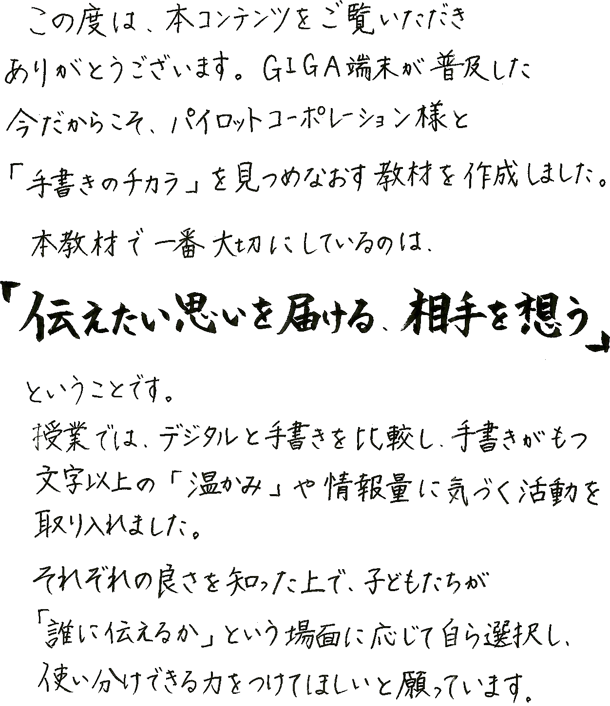 この度は本コンテンツをご覧いただきありがとうございます。GIGA端末が普及した今だからこそ、パイロットコーポレーション様と「手書きのチカラ」を見つめ直す教材を作成しました。本教材で一番大切にしているのは、「伝えたい思いを届ける、相手を思う」ということです。授業ではデジタルと手書きを比較し、手書きが持つ文字以上の「温かみ」や情報量に気づく活動を取り入れました。それぞれの良さを知った上で、子どもたちが「誰に伝えるか」という場面に応じて自ら選択し、使い分けできる力をつけてほしいと願っています。