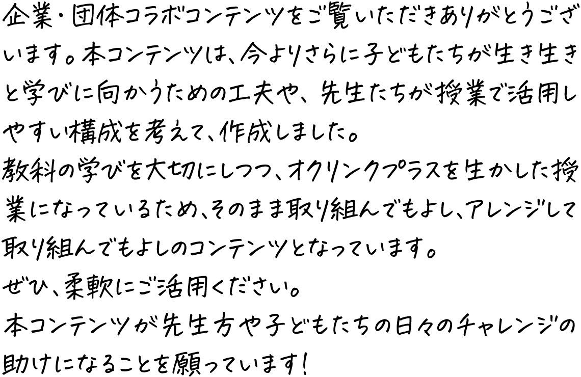 企業・団体コラボコンテンツをご覧いただきありがとうございます。本コンテンツは、今よりさらに子どもたちが生き生きと学びに向かうための工夫や、先生たちが授業で活用しやすい構成を考えて、作成しました。教科の学びを大切にしつつ、オクリンクプラスを生かした授業になっているため、そのまま取り組んでもよし、アレンジして取り組んでもよしのコンテンツとなっています。ぜひ、柔軟にご活用ください。本コンテンツが先生方や子どもたちの日々のチャレンジの助けになることを願っています！