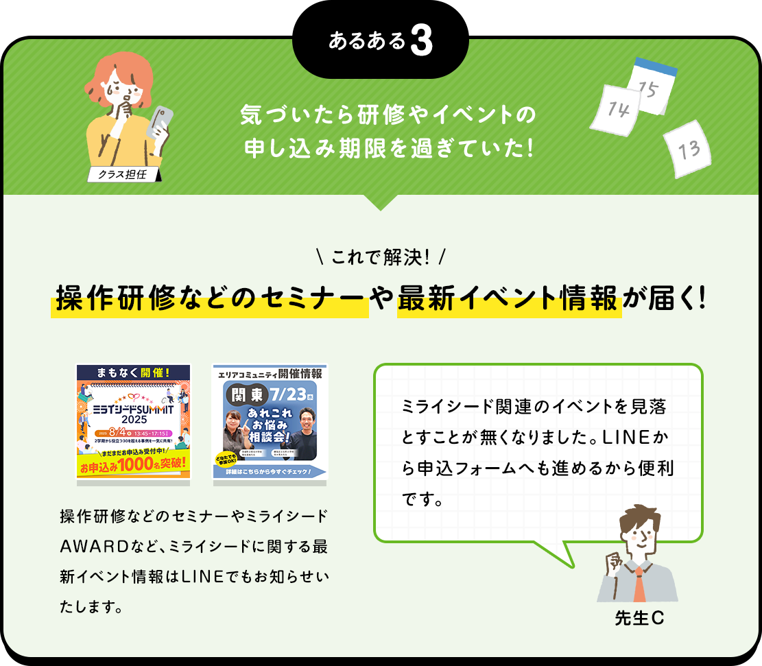 あるある3 気づいたら研修やイベントの申し込み期限を過ぎていた！ これで解決！ 操作研修などのセミナーや最新イベント情報が届く！ 操作研修などのセミナーやミライシードAWARDなど、ミライシードに関する最新イベント情報はLINEでもお知らせいたします。 ミライシード関連のイベントを見落とすことが無くなりました。LINEから申込フォームへも進めるから便利です。