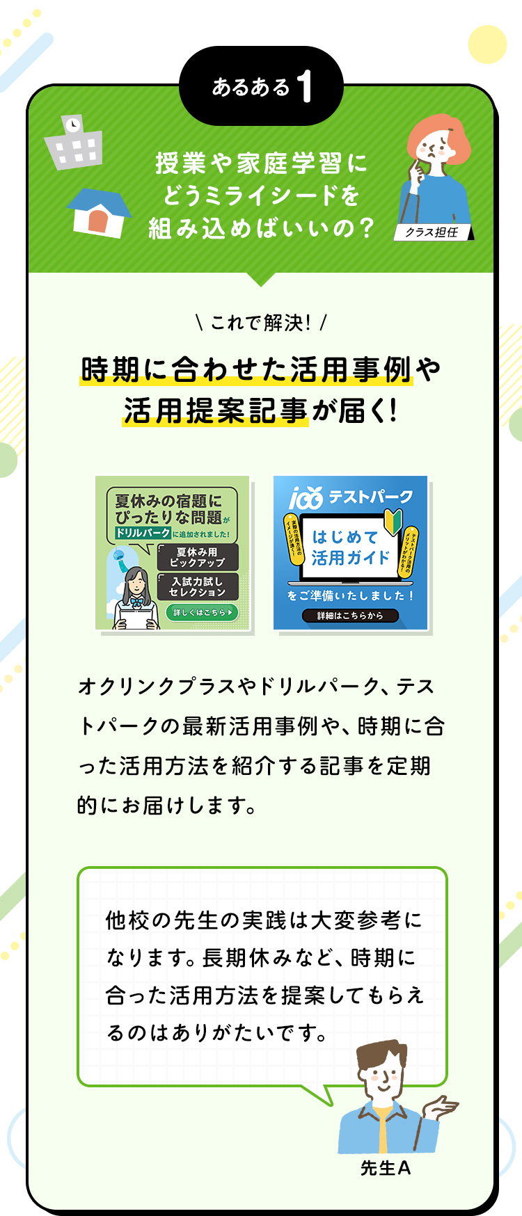 あるある1 授業や家庭学習にどうミライシードを組み込めばいいの？ これで解決！時期に合わせた活用事例や活用提案記事が届く！ オクリンクプラスやドリルパーク、テストパークの最新活用事例や、時期に合った活用方法を紹介する記事を定期的にお届けします。 他校の先生の実践は大変参考になります。長期休みなど、時期に合った活用方法を提案してもらえるのはありがたいです。