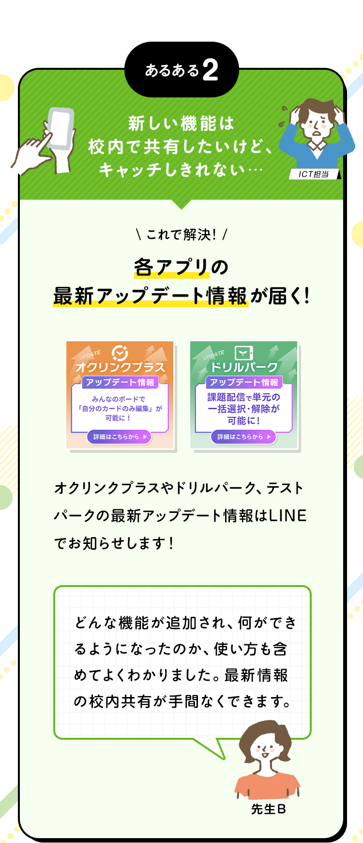 あるある2 新しい機能は校内で共有したいけど、キャッチしきれない… これで解決！各アプリの最新アップデート情報が届く！オクリンクプラスやドリルパーク、テストパークの最新アップデート情報はLINEでお知らせします！ どんな機能が追加され、何ができるようになったのか、使い方も含めてよくわかりました。最新情報の校内共有が手間なくできます。