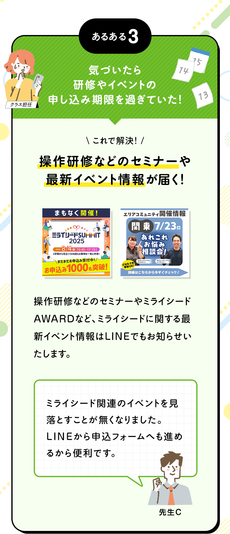 あるある3 気づいたら研修やイベントの申し込み期限を過ぎていた！ これで解決！ 操作研修などのセミナーや最新イベント情報が届く！ 操作研修などのセミナーやミライシードAWARDなど、ミライシードに関する最新イベント情報はLINEでもお知らせいたします。 ミライシード関連のイベントを見落とすことが無くなりました。LINEから申込フォームへも進めるから便利です。
