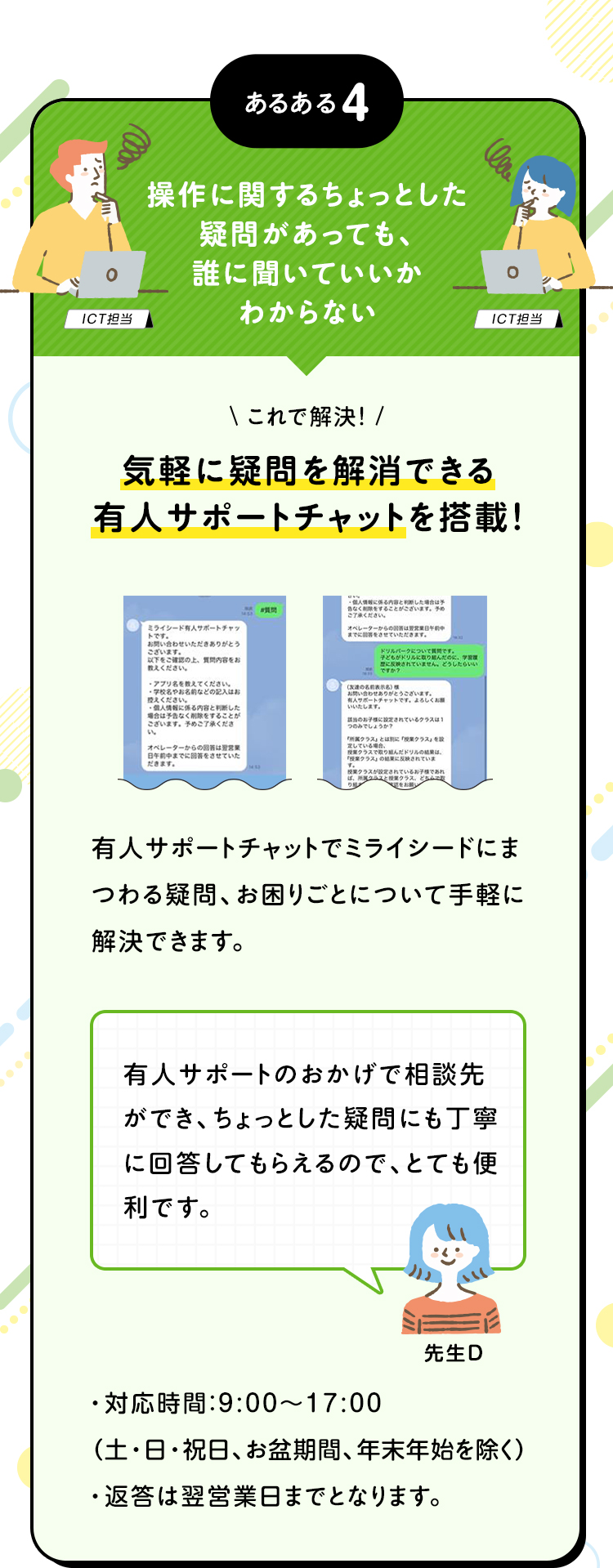 あるある4 操作に関するちょっとした疑問があっても、誰に聞いていいかわからない これで解決！気軽に疑問を解消できる有人サポートチャットを搭載！ 有人サポートチャットでミライシードにまつわる疑問、お困りごとについて手軽に解決できます。 対応時間:9:00~17:00 (土・日・祝日、お盆期間、年末年始を除く) 返答は翌営業日までとなります。 有人サポートのおかげで相談先ができ、ちょっとした疑問にも丁寧に回答してもらえるので、とても便利です。