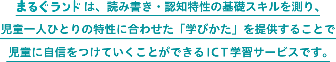 まるぐランドは、読み書き・認知特性の基礎スキルを測り、児童一人ひとりの特性に合わせた「学びかた」を提供することで児童に自信をつけていくことができるICT学習サービスです。